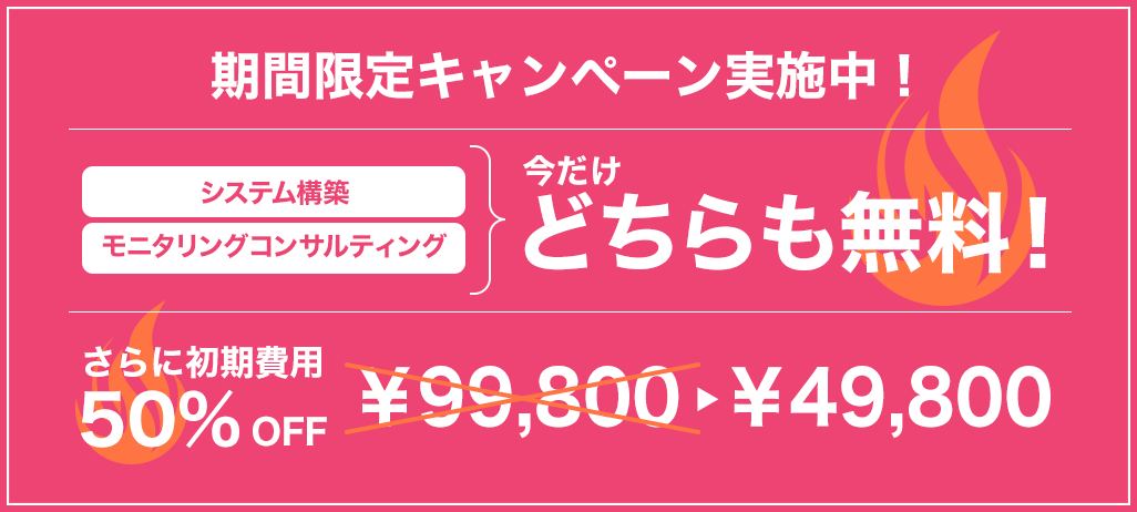 期間限定キャンペーン実施中！システム構築・モニタリングコンサルティング今だけどちらも無料！さらに初期費用50％OFF￥99,800→¥49,800